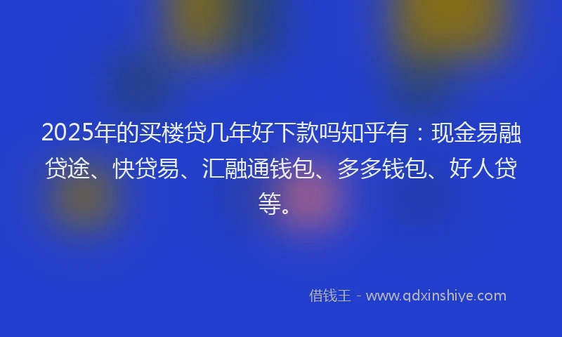 2025年的买楼贷几年好下款吗知乎有：现金易融贷途、快贷易、汇融通钱包、多多钱包、好人贷等。