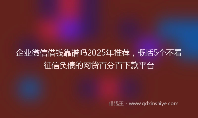 企业微信借钱靠谱吗2025年推荐，概括5个不看征信负债的网贷百分百下款平台