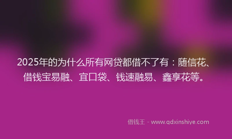 2025年的为什么所有网贷都借不了有：随信花、借钱宝易融、宜口袋、钱速融易、鑫享花等。