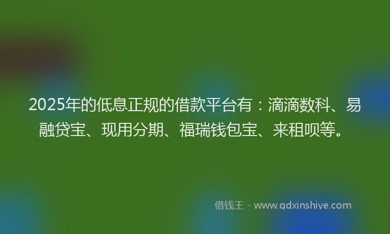2025年的低息正规的借款平台有:滴滴数科、易融贷宝、现用分期、福瑞钱包宝、来租呗等。