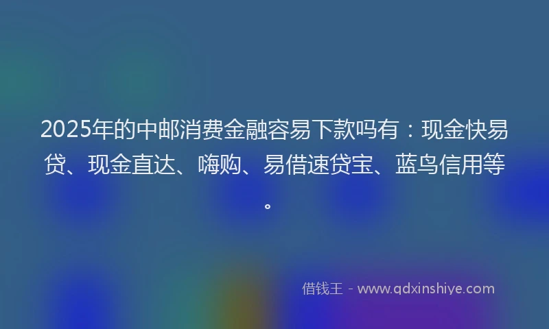 2025年的中邮消费金融容易下款吗有：现金快易贷、现金直达、嗨购、易借速贷宝、蓝鸟信用等。