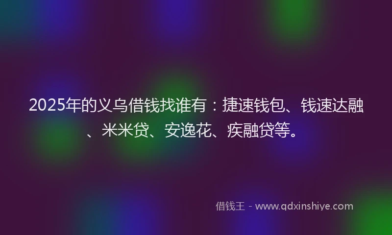 2025年的义乌借钱找谁有：捷速钱包、钱速达融、米米贷、安逸花、疾融贷等。