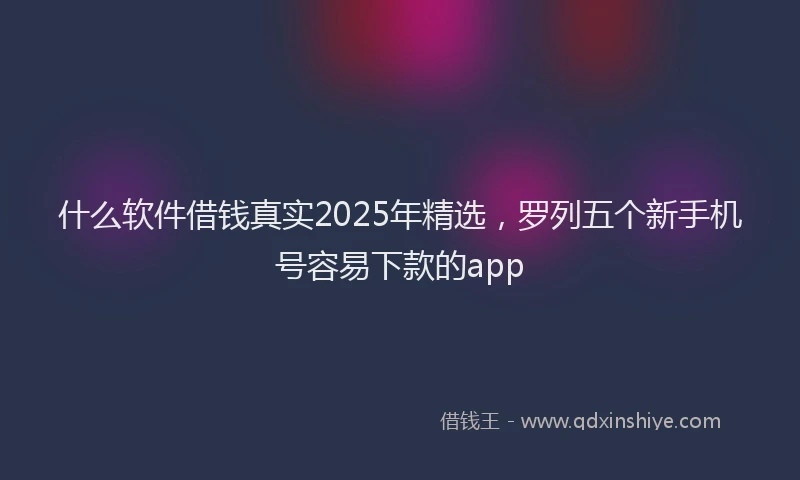 什么软件借钱真实2025年精选，罗列五个新手机号容易下款的app