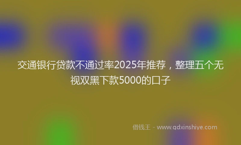 交通银行贷款不通过率2025年推荐，整理五个无视双黑下款5000的口子