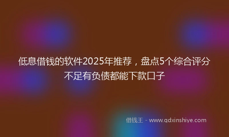 低息借钱的软件2025年推荐，盘点5个综合评分不足有负债都能下款口子