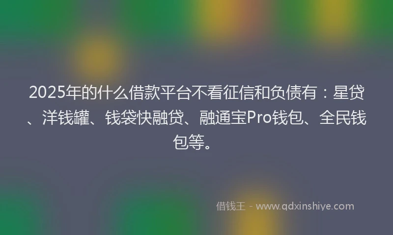 2025年的什么借款平台不看征信和负债有：星贷、洋钱罐、钱袋快融贷、融通宝Pro钱包、全民钱包等。