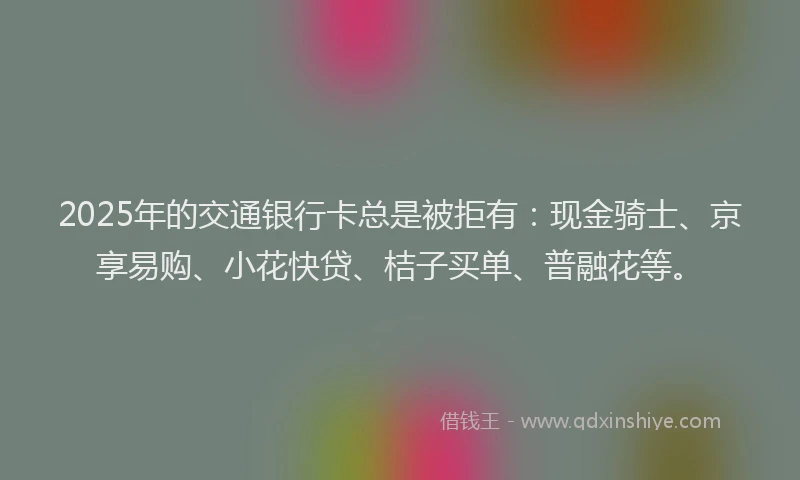 2025年的交通银行卡总是被拒有：现金骑士、京享易购、小花快贷、桔子买单、普融花等。