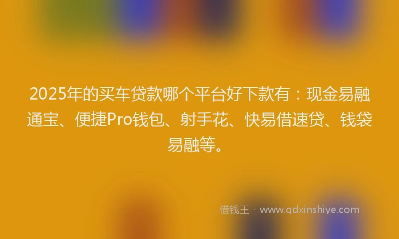 2025年的买车贷款哪个平台好下款有：现金易融通宝、便捷Pro钱包、射手花、快易借速贷、钱袋易融等。