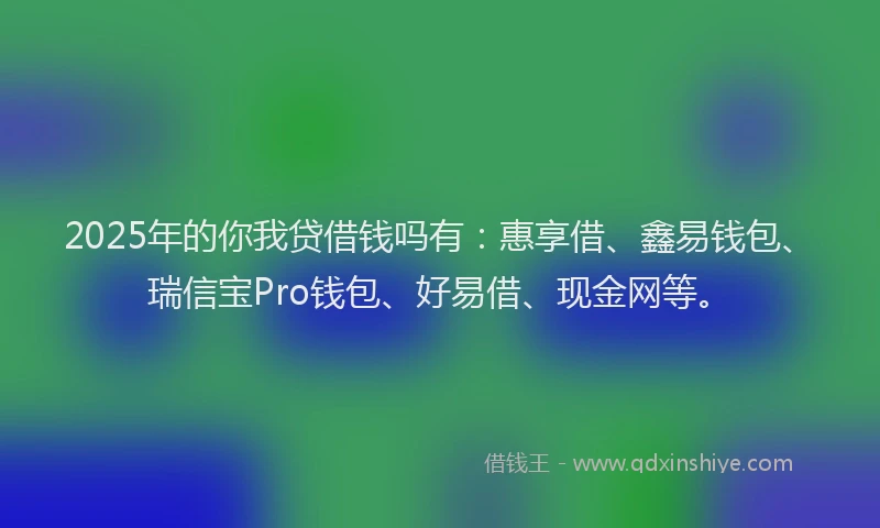 2025年的你我贷借钱吗有：惠享借、鑫易钱包、瑞信宝Pro钱包、好易借、现金网等。