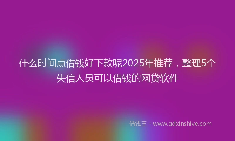 什么时间点借钱好下款呢2025年推荐，整理5个失信人员可以借钱的网贷软件