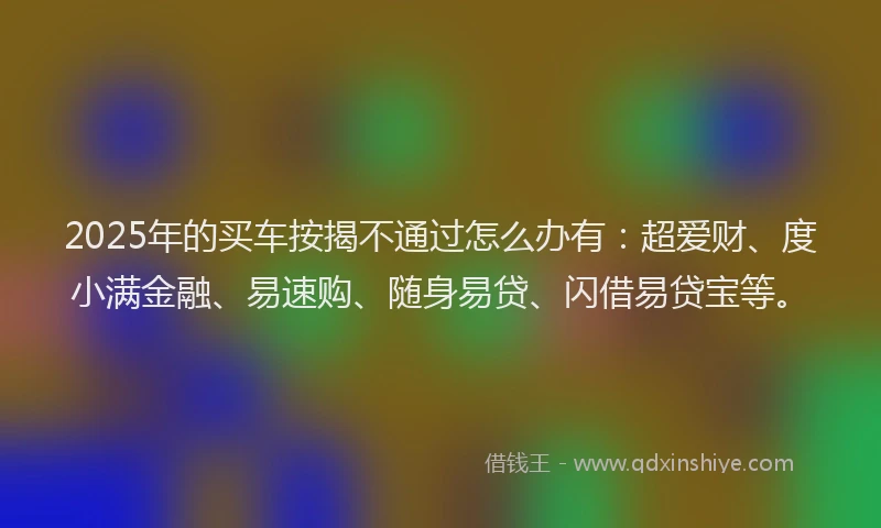2025年的买车按揭不通过怎么办有：超爱财、度小满金融、易速购、随身易贷、闪借易贷宝等。