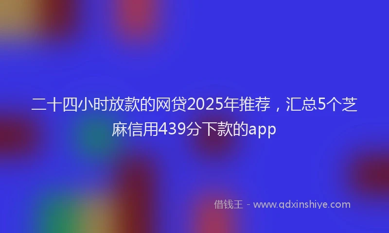 二十四小时放款的网贷2025年推荐，汇总5个芝麻信用439分下款的app