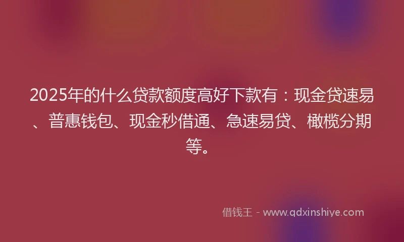 2025年的什么贷款额度高好下款有：现金贷速易、普惠钱包、现金秒借通、急速易贷、橄榄分期等。