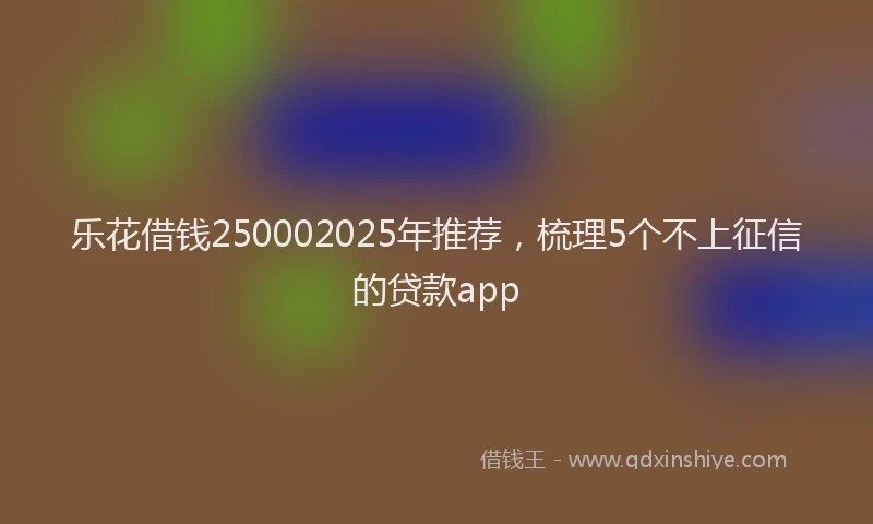 乐花借钱250002025年推荐，梳理5个不上征信的贷款app