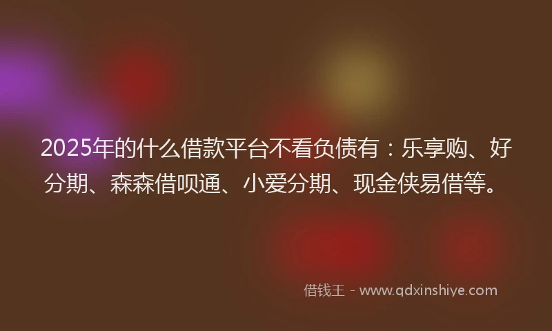 2025年的什么借款平台不看负债有:乐享购、好分期、森森借呗通、小爱分期、现金侠易借等。