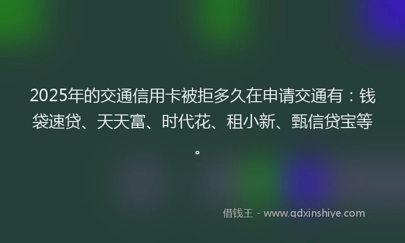 2025年的交通信用卡被拒多久在申请交通有：钱袋速贷、天天富、时代花、租小新、甄信贷宝等。