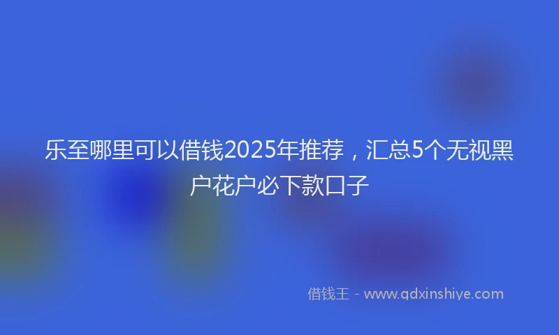 乐至哪里可以借钱2025年推荐，汇总5个无视黑户花户必下款口子