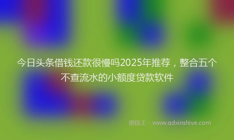 今日头条借钱还款很慢吗2025年推荐，整合五个不查流水的小额度贷款软件