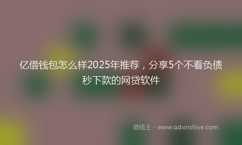 亿借钱包怎么样2025年推荐,分享5个不看负债秒下款的网贷软件