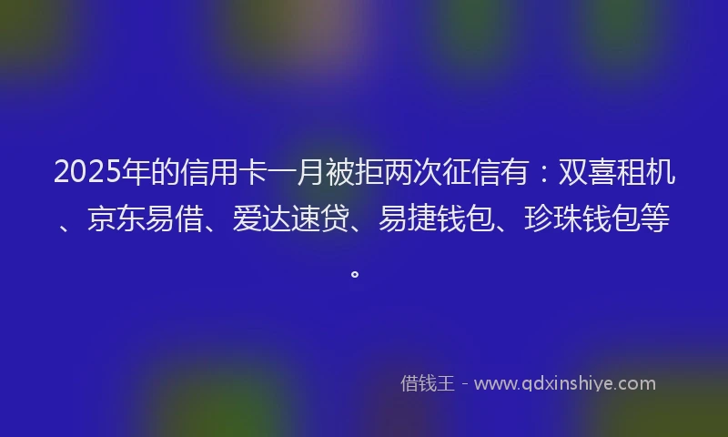 2025年的信用卡一月被拒两次征信有：双喜租机、京东易借、爱达速贷、易捷钱包、珍珠钱包等。