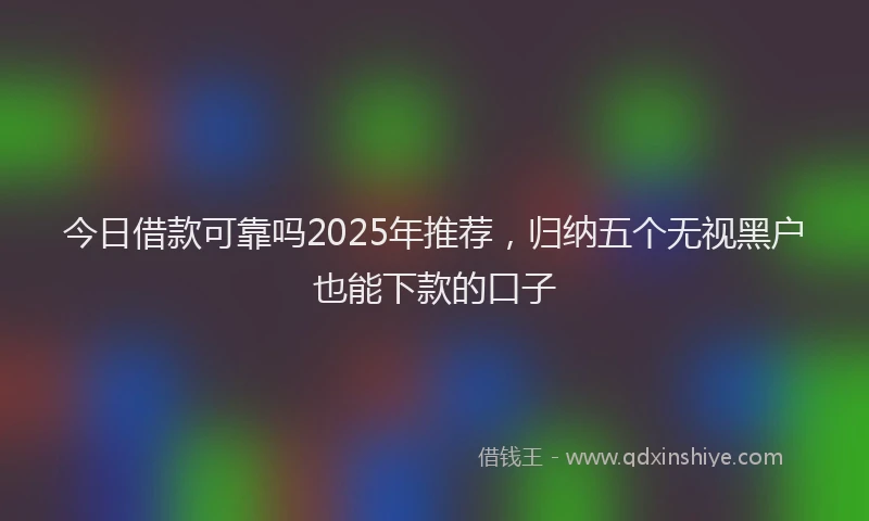 今日借款可靠吗2025年推荐，归纳五个无视黑户也能下款的口子