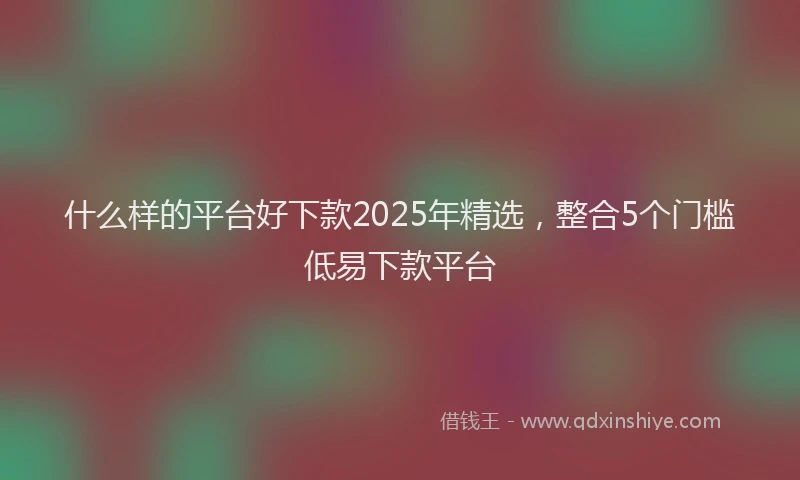 什么样的平台好下款2025年精选，整合5个门槛低易下款平台