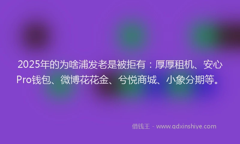2025年的为啥浦发老是被拒有：厚厚租机、安心Pro钱包、微博花花金、兮悦商城、小象分期等。
