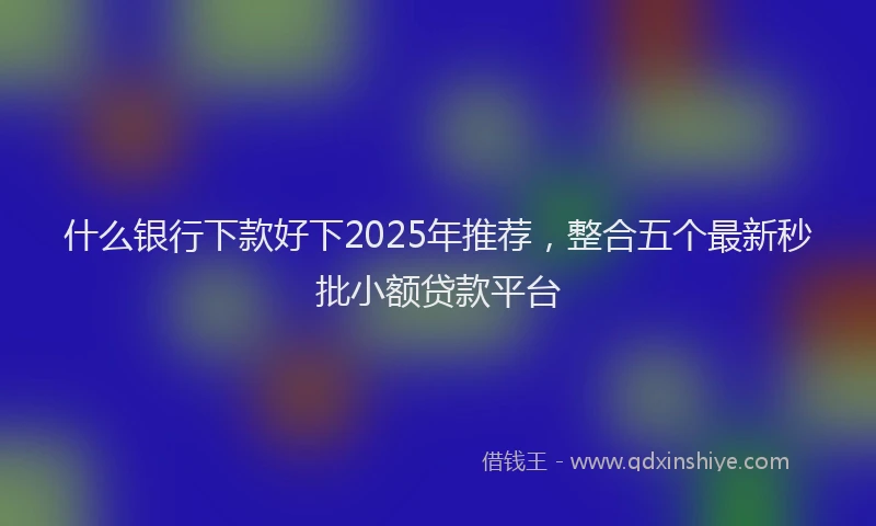 什么银行下款好下2025年推荐，整合五个最新秒批小额贷款平台