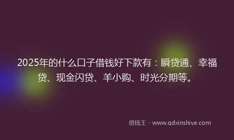 2025年的什么口子借钱好下款有：瞬贷通、幸福贷、现金闪贷、羊小购、时光分期等。