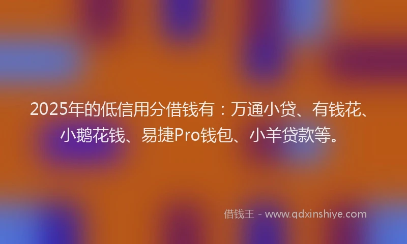 2025年的低信用分借钱有：万通小贷、有钱花、小鹅花钱、易捷Pro钱包、小羊贷款等。