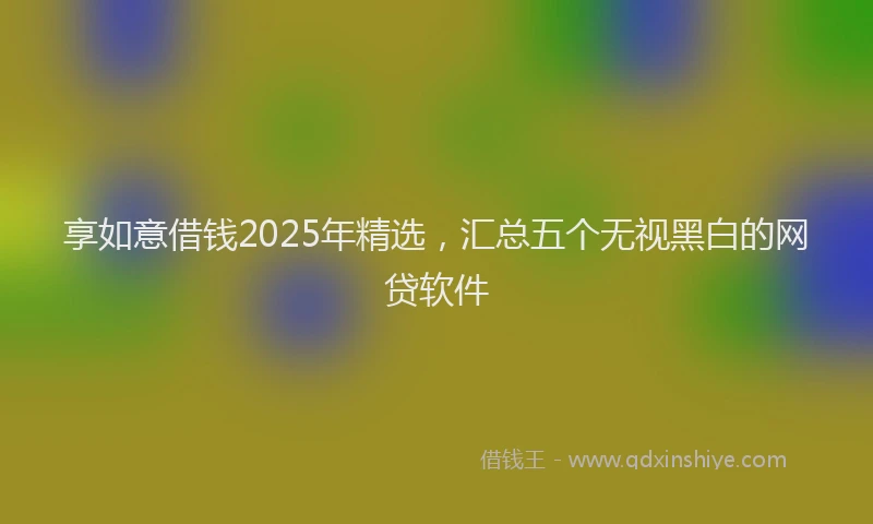 享如意借钱2025年精选，汇总五个无视黑白的网贷软件