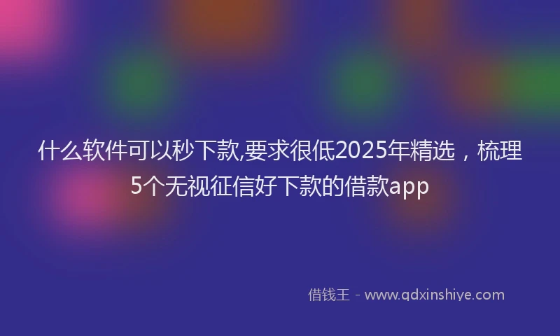 什么软件可以秒下款,要求很低2025年精选，梳理5个无视征信好下款的借款app