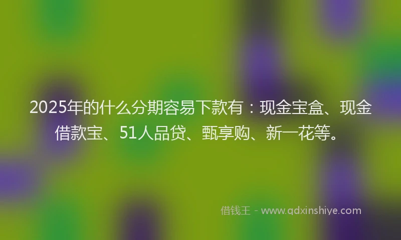 2025年的什么分期容易下款有:现金宝盒、现金借款宝、51人品贷、甄享购、新一花等。