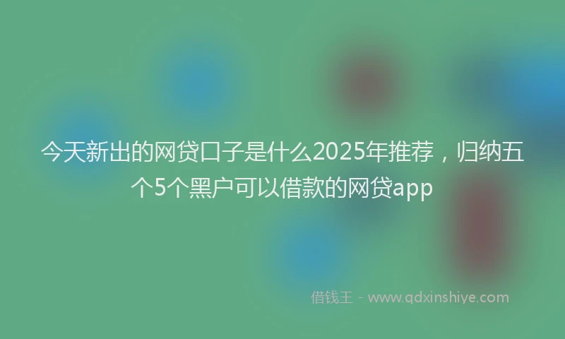 今天新出的网贷口子是什么2025年推荐，归纳五个5个黑户可以借款的网贷app