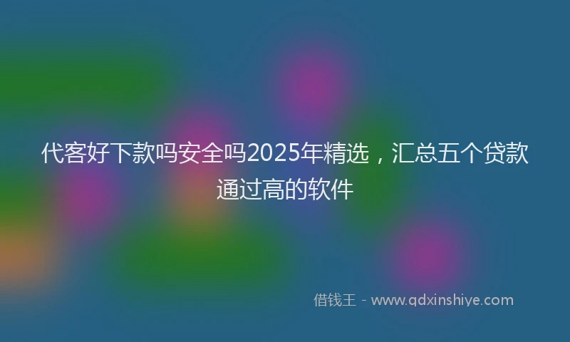 代客好下款吗安全吗2025年精选，汇总五个贷款通过高的软件