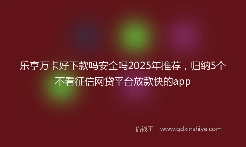 乐享万卡好下款吗安全吗2025年推荐，归纳5个不看征信网贷平台放款快的app