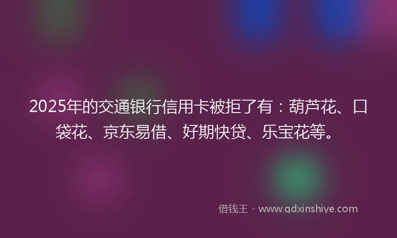2025年的交通银行信用卡被拒了有：葫芦花、口袋花、京东易借、好期快贷、乐宝花等。