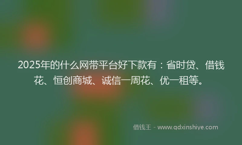 2025年的什么网带平台好下款有：省时贷、借钱花、恒创商城、诚信一周花、优一租等。