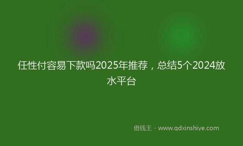 任性付容易下款吗2025年推荐，总结5个2024放水平台