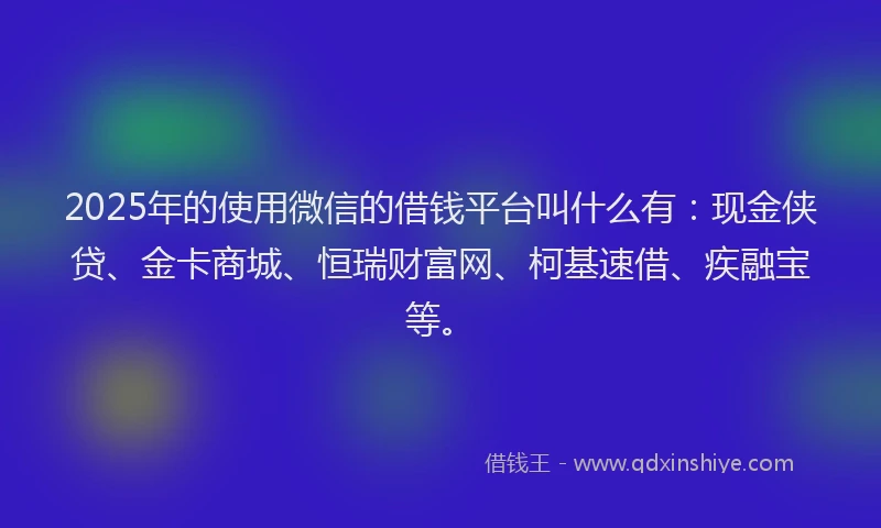 2025年的使用微信的借钱平台叫什么有：现金侠贷、金卡商城、恒瑞财富网、柯基速借、疾融宝等。