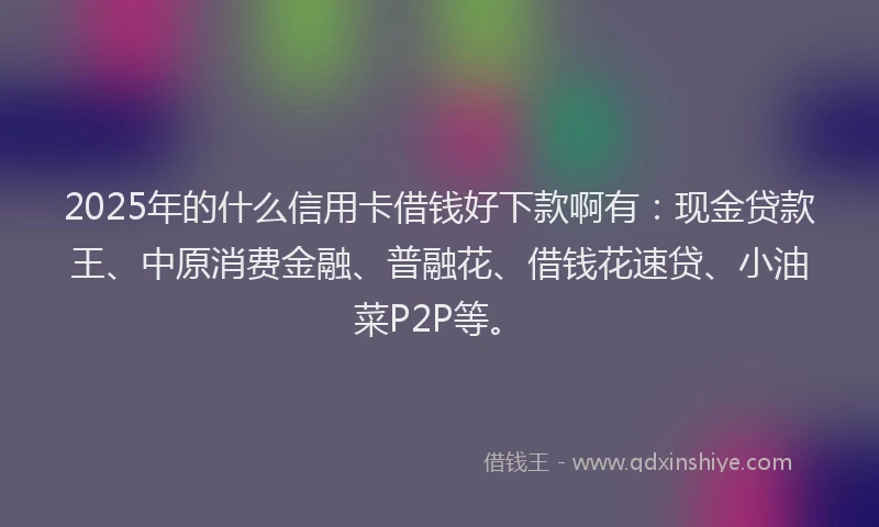 2025年的什么信用卡借钱好下款啊有：现金贷款王、中原消费金融、普融花、借钱花速贷、小油菜P2P等。