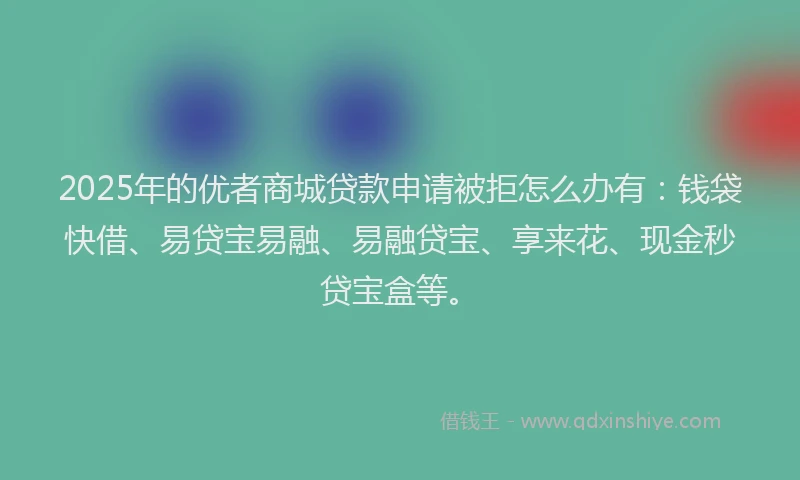 2025年的优者商城贷款申请被拒怎么办有：钱袋快借、易贷宝易融、易融贷宝、享来花、现金秒贷宝盒等。