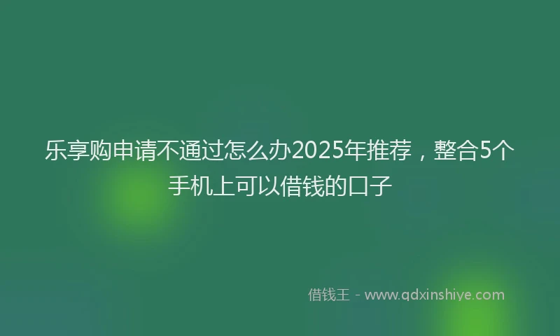 乐享购申请不通过怎么办2025年推荐,整合5个手机上可以借钱的口子