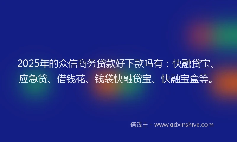 2025年的众信商务贷款好下款吗有：快融贷宝、应急贷、借钱花、钱袋快融贷宝、快融宝盒等。