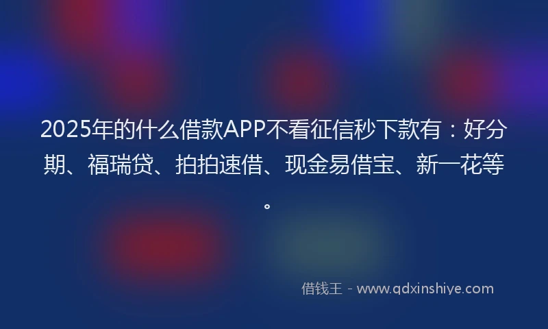 2025年的什么借款APP不看征信秒下款有：好分期、福瑞贷、拍拍速借、现金易借宝、新一花等。