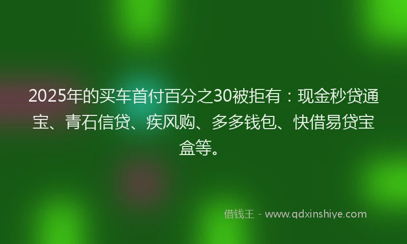 2025年的买车首付百分之30被拒有：现金秒贷通宝、青石信贷、疾风购、多多钱包、快借易贷宝盒等。