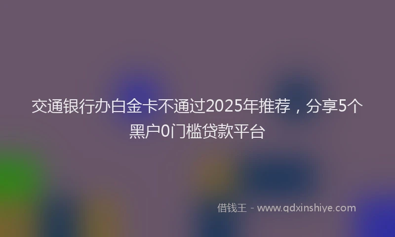 交通银行办白金卡不通过2025年推荐，分享5个黑户0门槛贷款平台