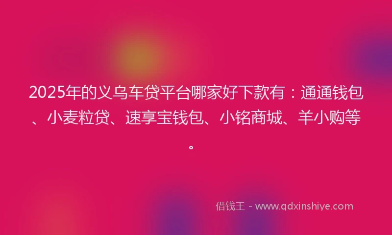 2025年的义乌车贷平台哪家好下款有：通通钱包、小麦粒贷、速享宝钱包、小铭商城、羊小购等。