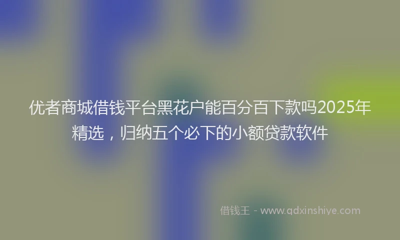 优者商城借钱平台黑花户能百分百下款吗2025年精选，归纳五个必下的小额贷款软件