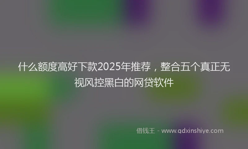 什么额度高好下款2025年推荐，整合五个真正无视风控黑白的网贷软件